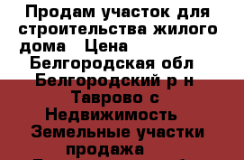 Продам участок для строительства жилого дома › Цена ­ 1 850 000 - Белгородская обл., Белгородский р-н, Таврово с. Недвижимость » Земельные участки продажа   . Белгородская обл.